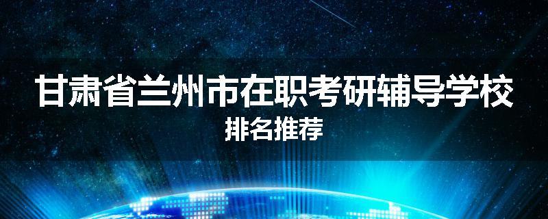 甘肃省兰州市在职考研辅导学校排名推荐