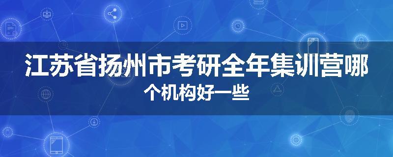 江苏省扬州市考研全年集训营哪个机构好一些