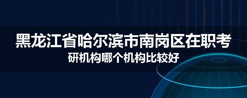 黑龙江省哈尔滨市南岗区在职考研机构哪个机构比较好