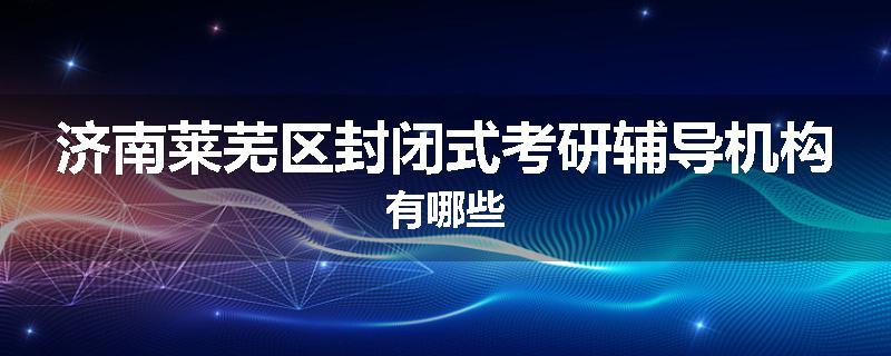 济南莱芜区封闭式考研辅导机构有哪些