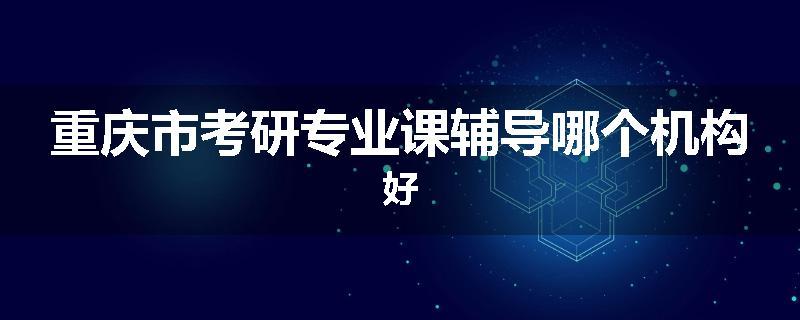 重庆市考研专业课辅导哪个机构好
