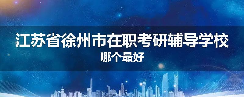 江苏省徐州市在职考研辅导学校哪个最好