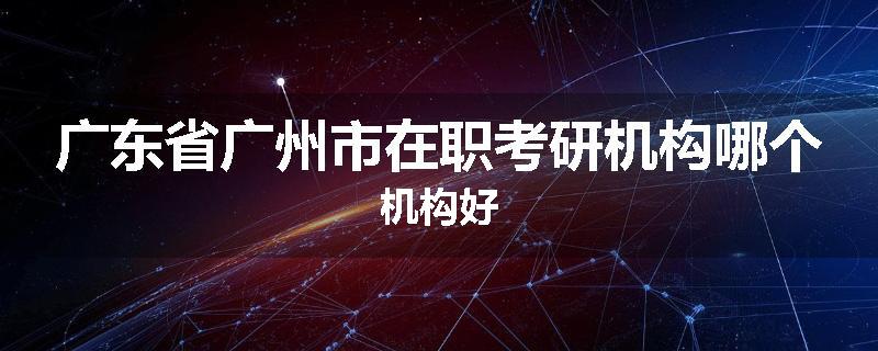 广东省广州市在职考研机构哪个机构好
