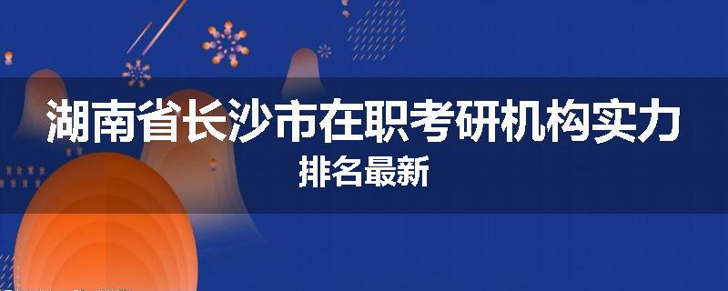 湖南省长沙市在职考研机构实力排名最新