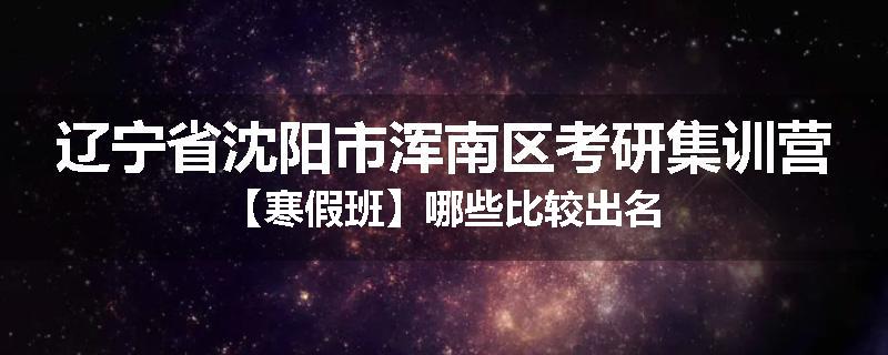 辽宁省沈阳市浑南区考研集训营【寒假班】哪些比较出名