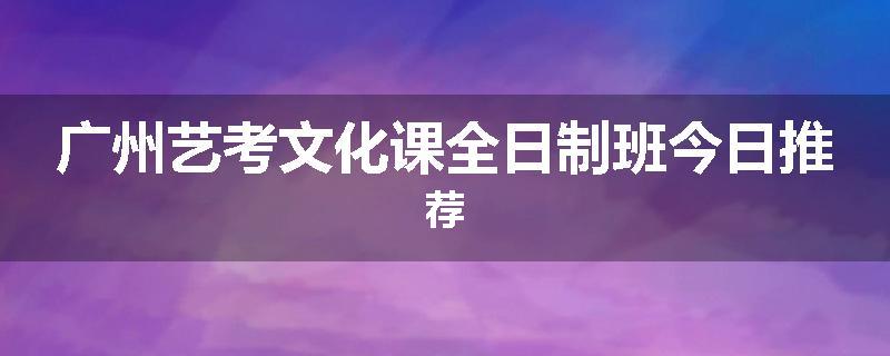 广州艺考文化课全日制班今日推荐
