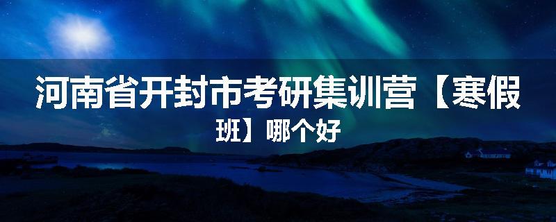 河南省开封市考研集训营【寒假班】哪个好