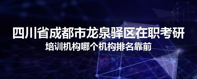 四川省成都市龙泉驿区在职考研培训机构哪个机构排名靠前