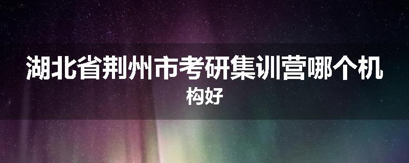 湖北省荆州市考研集训营哪个机构好