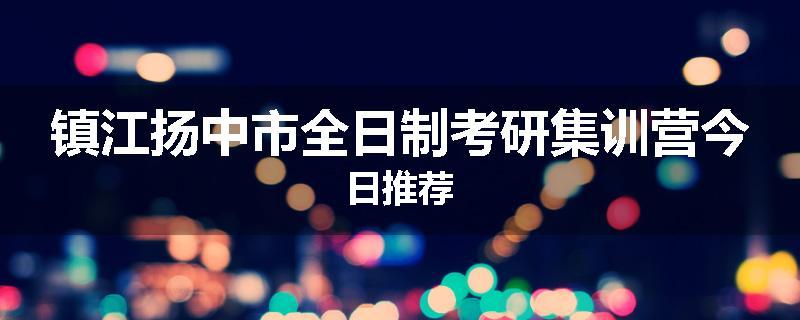 镇江扬中市全日制考研集训营今日推荐