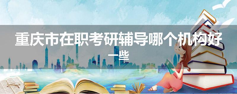 重庆市在职考研辅导哪个机构好一些