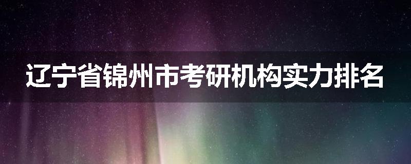 辽宁省锦州市考研机构实力排名