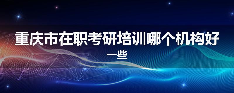重庆市在职考研培训哪个机构好一些