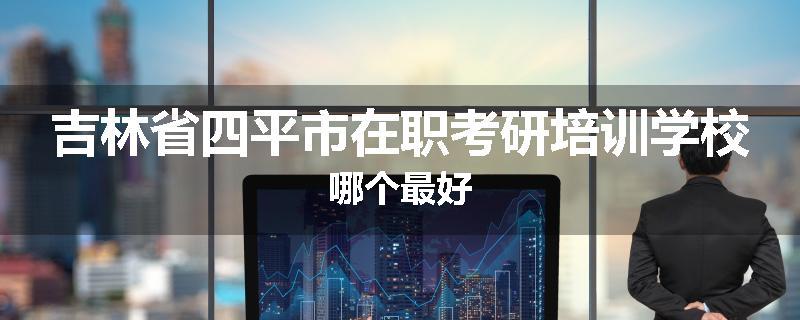 吉林省四平市在职考研培训学校哪个最好