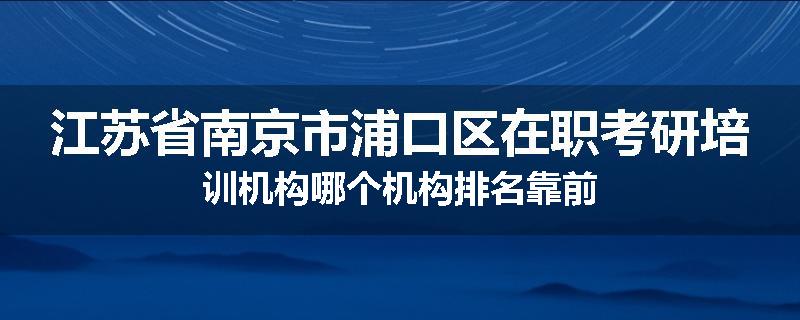 江苏省南京市浦口区在职考研培训机构哪个机构排名靠前