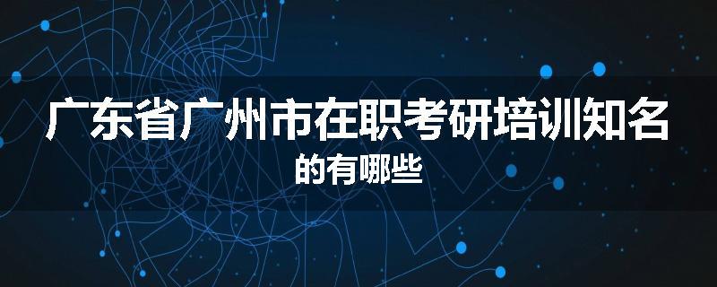 广东省广州市在职考研培训知名的有哪些