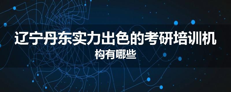 辽宁丹东实力出色的考研培训机构有哪些