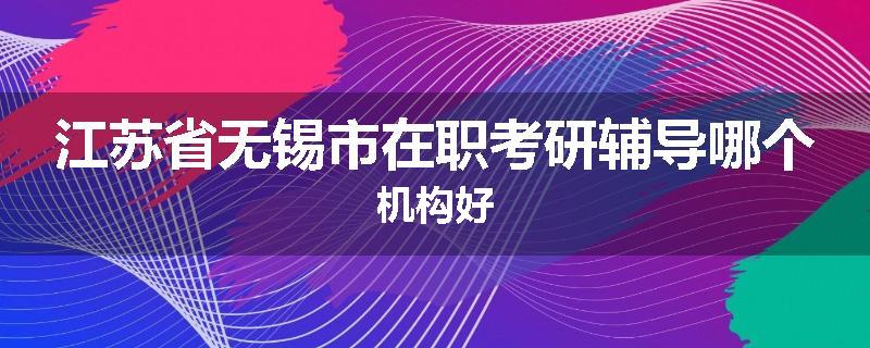 江苏省无锡市在职考研辅导哪个机构好