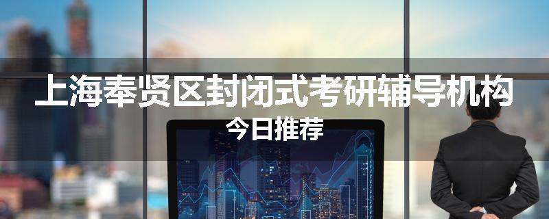 上海奉贤区封闭式考研辅导机构今日推荐