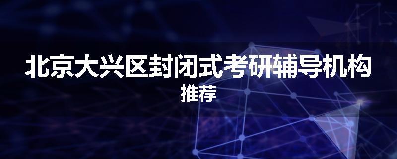 北京大兴区封闭式考研辅导机构推荐