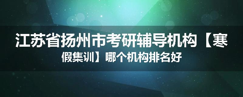 江苏省扬州市考研辅导机构【寒假集训】哪个机构排名好