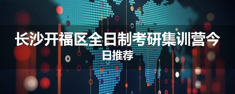 长沙开福区全日制考研集训营今日推荐