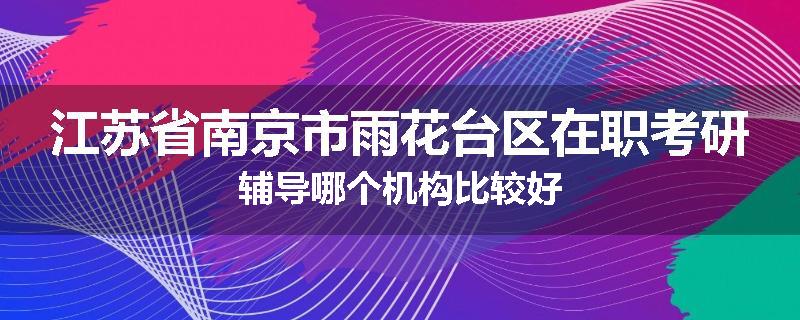 江苏省南京市雨花台区在职考研辅导哪个机构比较好