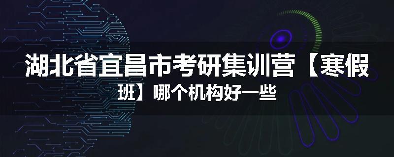 湖北省宜昌市考研集训营【寒假班】哪个机构好一些