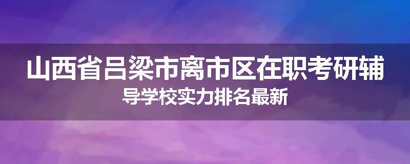 山西省吕梁市离市区在职考研辅导学校实力排名最新