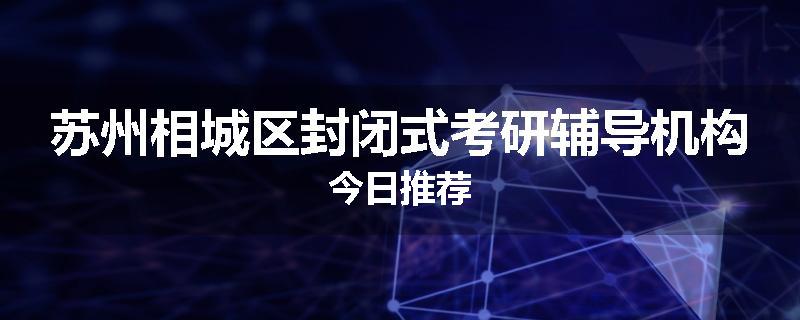苏州相城区封闭式考研辅导机构今日推荐