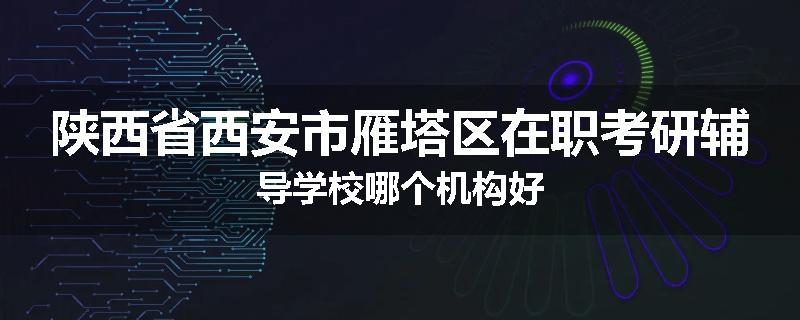 陕西省西安市雁塔区在职考研辅导学校哪个机构好