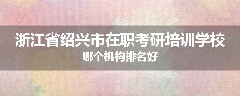 浙江省绍兴市在职考研培训学校哪个机构排名好