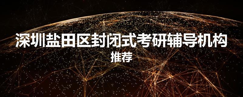 深圳盐田区封闭式考研辅导机构推荐