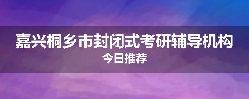 嘉兴桐乡市封闭式考研辅导机构今日推荐