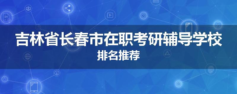 吉林省长春市在职考研辅导学校排名推荐