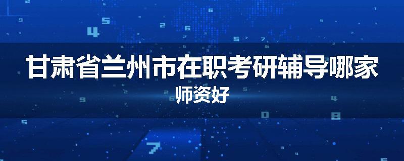 甘肃省兰州市在职考研辅导哪家师资好
