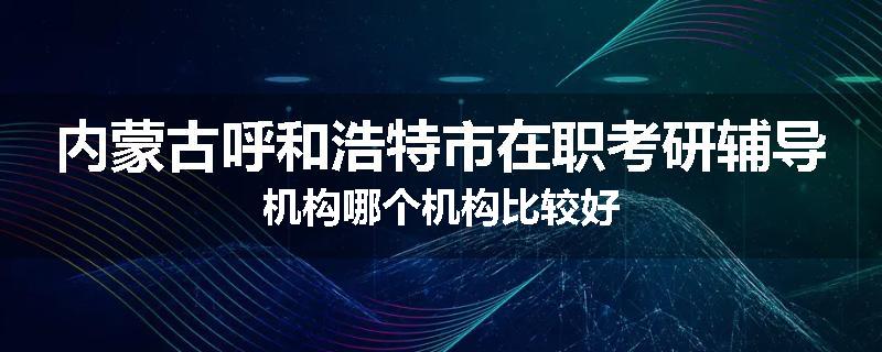 内蒙古呼和浩特市在职考研辅导机构哪个机构比较好