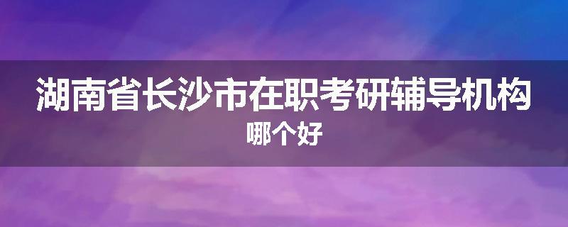 湖南省长沙市在职考研辅导机构哪个好