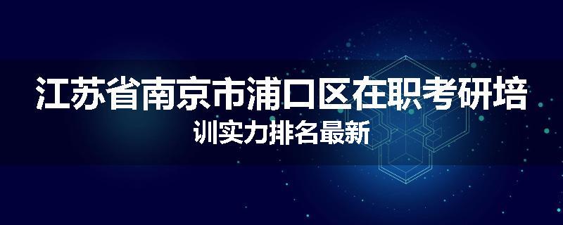 江苏省南京市浦口区在职考研培训实力排名最新