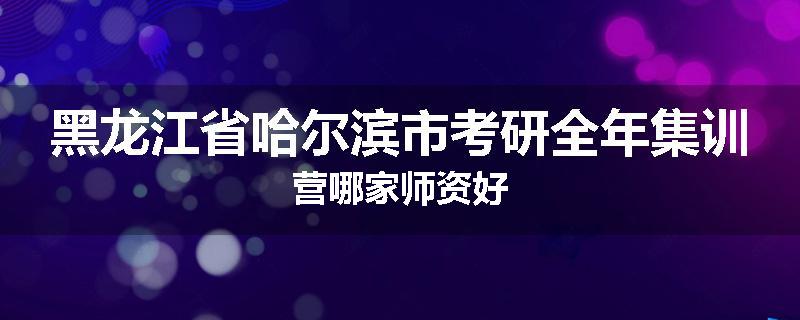 黑龙江省哈尔滨市考研全年集训营哪家师资好