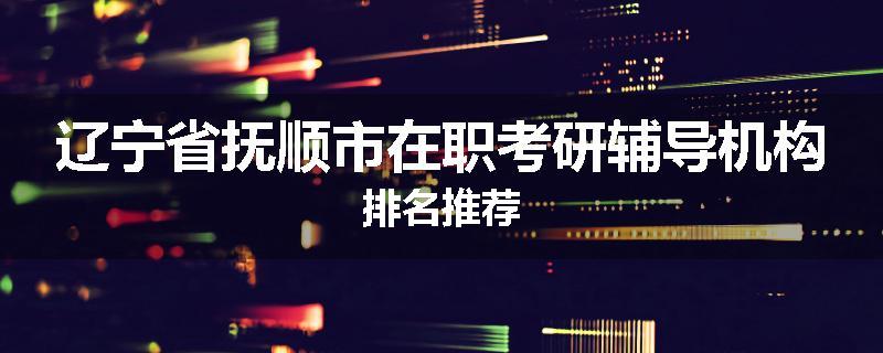 辽宁省抚顺市在职考研辅导机构排名推荐