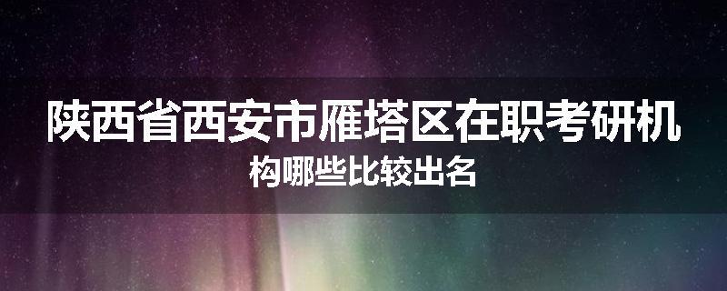 陕西省西安市雁塔区在职考研机构哪些比较出名