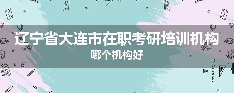 辽宁省大连市在职考研培训机构哪个机构好
