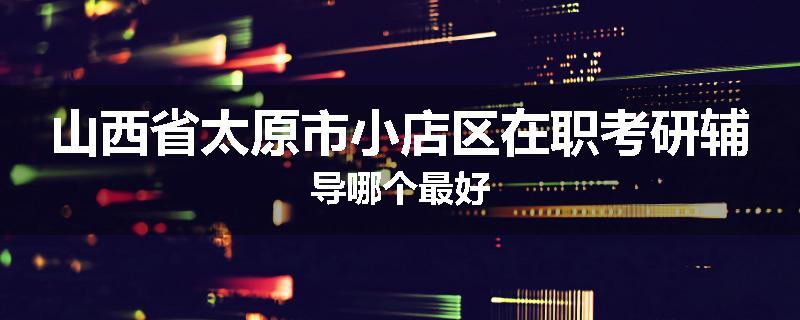 山西省太原市小店区在职考研辅导哪个最好