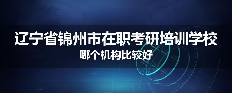 辽宁省锦州市在职考研培训学校哪个机构比较好