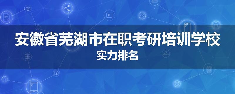 安徽省芜湖市在职考研培训学校实力排名