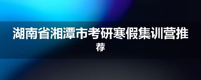 湖南省湘潭市考研寒假集训营推荐