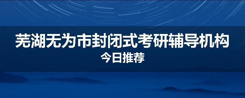 芜湖无为市封闭式考研辅导机构今日推荐