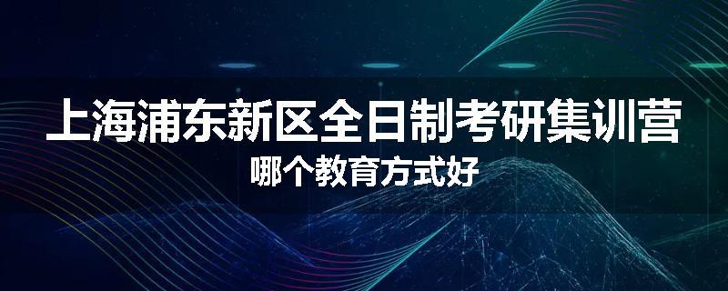 上海浦东新区全日制考研集训营哪个教育方式好