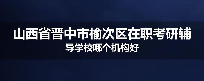 山西省晋中市榆次区在职考研辅导学校哪个机构好